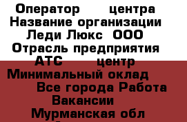 Оператор Call-центра › Название организации ­ Леди Люкс, ООО › Отрасль предприятия ­ АТС, call-центр › Минимальный оклад ­ 25 000 - Все города Работа » Вакансии   . Мурманская обл.,Апатиты г.